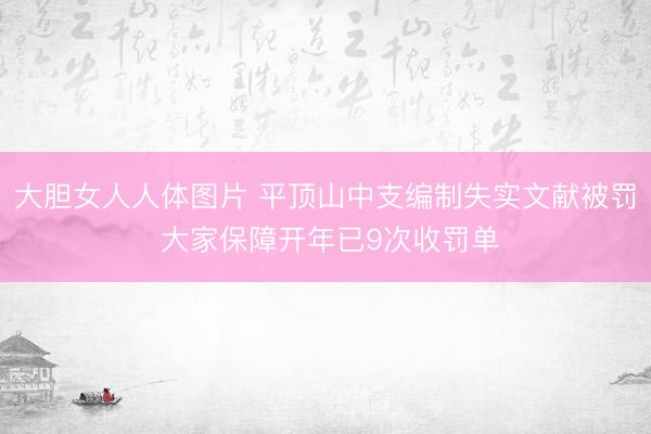 大胆女人人体图片 平顶山中支编制失实文献被罚 大家保障开年已9次收罚单