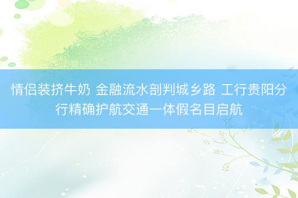 情侣装挤牛奶 金融流水剖判城乡路 工行贵阳分行精确护航交通一体假名目启航