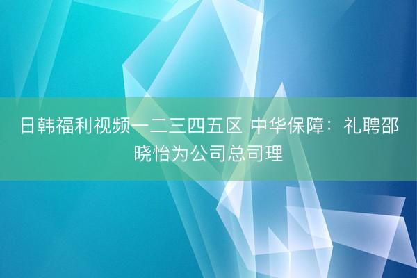 日韩福利视频一二三四五区 中华保障：礼聘邵晓怡为公司总司理
