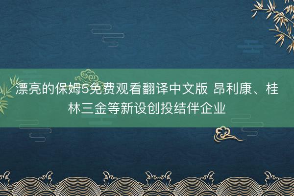 漂亮的保姆5免费观看翻译中文版 昂利康、桂林三金等新设创投结伴企业