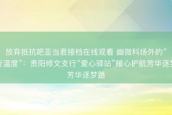 放弃抵抗吧亚当君接档在线观看 幽微科场外的“工行温度”：贵阳修文支行“爱心驿站”暖心护航芳华逐梦路