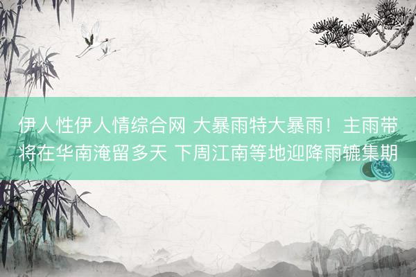 伊人性伊人情综合网 大暴雨特大暴雨！主雨带将在华南淹留多天 下周江南等地迎降雨辘集期