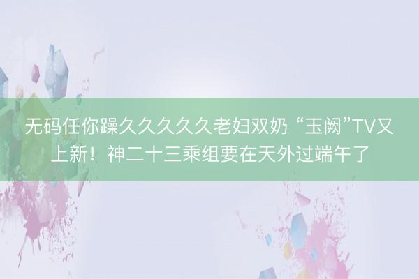 无码任你躁久久久久久老妇双奶 “玉阙”TV又上新！神二十三乘组要在天外过端午了