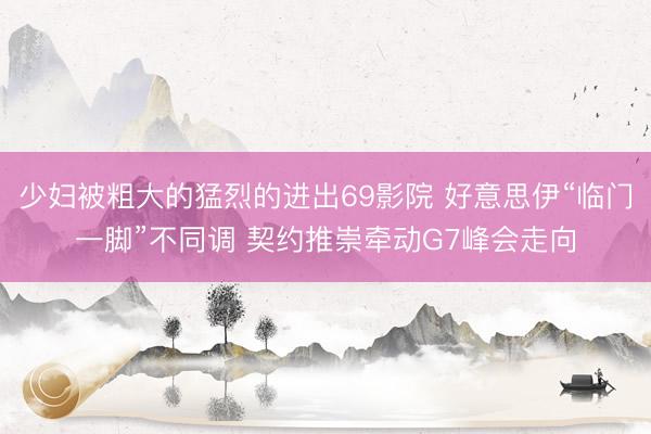 少妇被粗大的猛烈的进出69影院 好意思伊“临门一脚”不同调 契约推崇牵动G7峰会走向