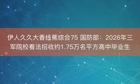 伊人久久大香线蕉综合75 国防部：2026年三军院校看法招收约1.75万名平方高中毕业生