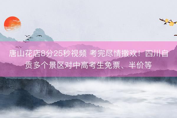 唐山花店8分25秒视频 考完尽情撒欢！四川自贡多个景区对中高考生免票、半价等