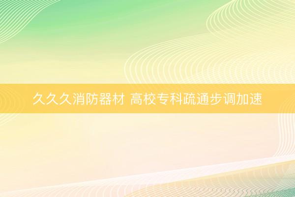 久久久消防器材 高校专科疏通步调加速