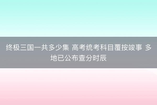 终极三国一共多少集 高考统考科目覆按竣事 多地已公布查分时辰