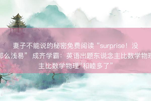 妻子不能说的秘密免费阅读 “surprise！没念念到英语那么浅易”  成齐学霸：英语出题东说念主比数学物理“和睦多了”