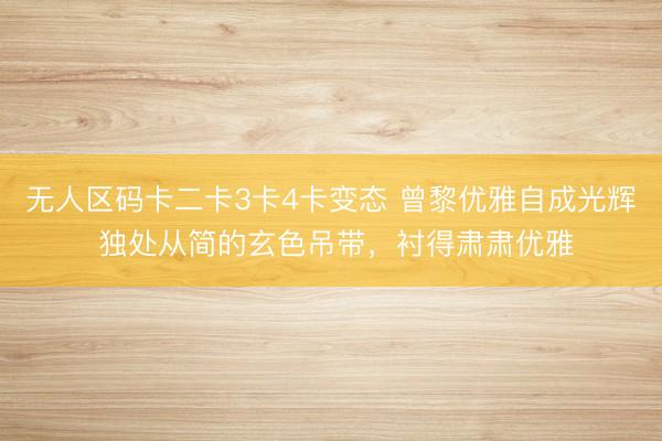 无人区码卡二卡3卡4卡变态 曾黎优雅自成光辉 独处从简的玄色吊带，衬得肃肃优雅