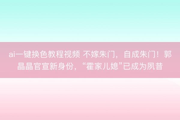 ai一键换色教程视频 不嫁朱门，自成朱门！郭晶晶官宣新身份，“霍家儿媳”已成为夙昔