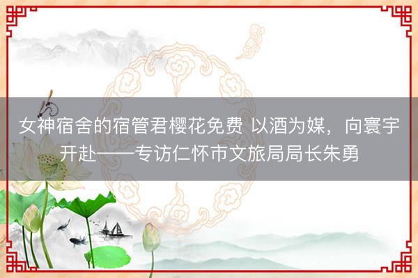 女神宿舍的宿管君樱花免费 以酒为媒，向寰宇开赴——专访仁怀市文旅局局长朱勇