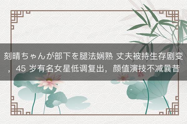 刻晴ちゃんが部下を腿法娴熟 丈夫被持生存剧变，45 岁有名女星低调复出，颜值演技不减曩昔