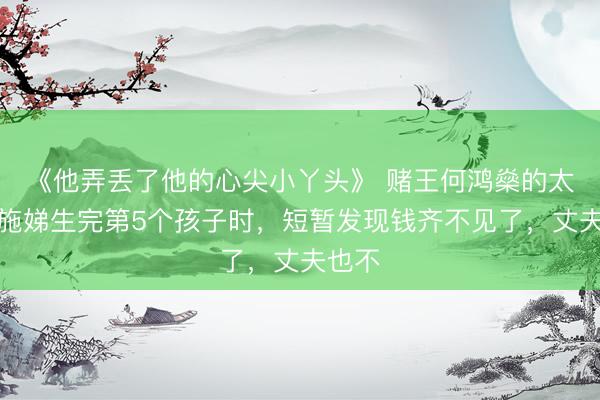 《他弄丢了他的心尖小丫头》 赌王何鸿燊的太奶奶施娣生完第5个孩子时，短暂发现钱齐不见了，丈夫也不