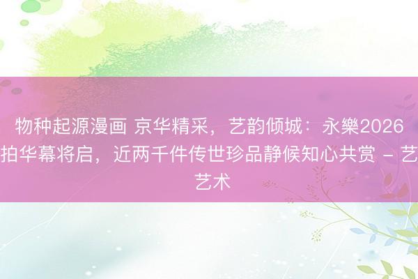 物种起源漫画 京华精采，艺韵倾城：永樂2026春拍华幕将启，近两千件传世珍品静候知心共赏 - 艺术