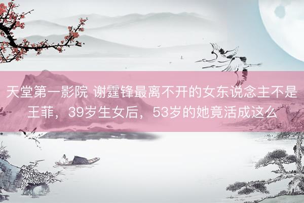 天堂第一影院 谢霆锋最离不开的女东说念主不是王菲，39岁生女后，53岁的她竟活成这么