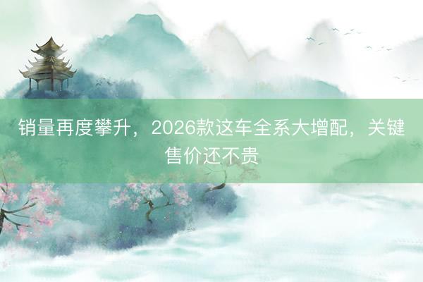 销量再度攀升，2026款这车全系大增配，关键售价还不贵