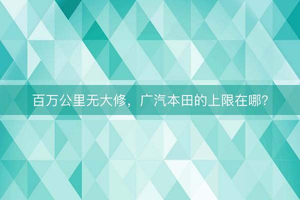 百万公里无大修，广汽本田的上限在哪？