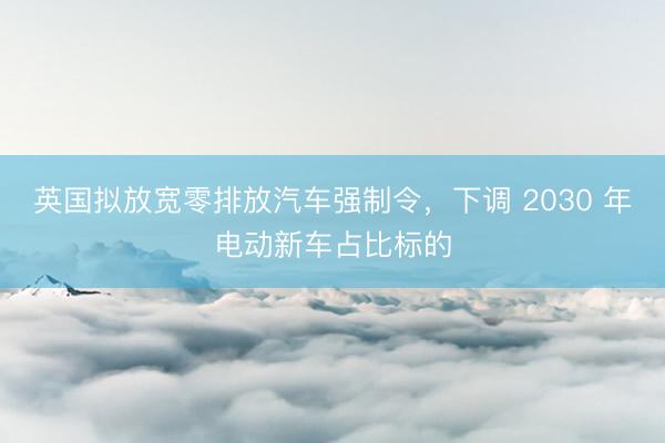 英国拟放宽零排放汽车强制令，下调 2030 年电动新车占比标的