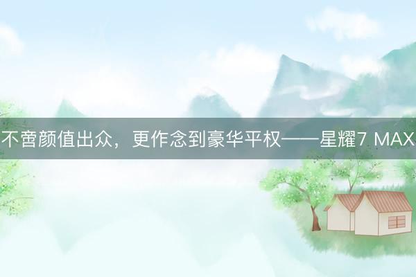 不啻颜值出众，更作念到豪华平权——星耀7 MAX
