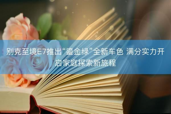 别克至境E7推出“鎏金绿”全新车色 满分实力开启家庭探索新旅程