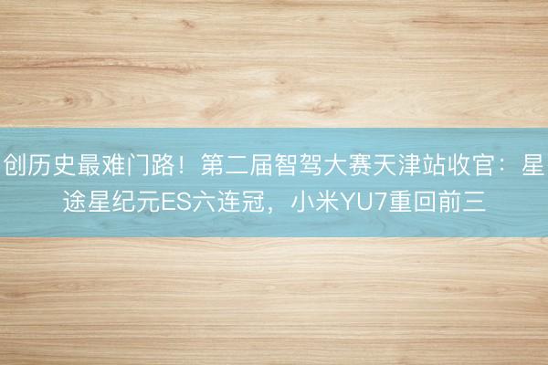 创历史最难门路！第二届智驾大赛天津站收官：星途星纪元ES六连冠，小米YU7重回前三
