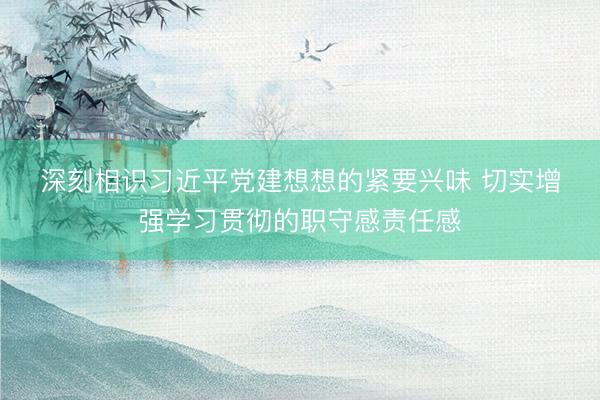 深刻相识习近平党建想想的紧要兴味 切实增强学习贯彻的职守感责任感