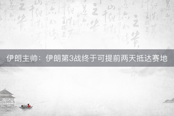 伊朗主帅：伊朗第3战终于可提前两天抵达赛地