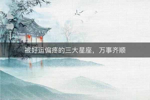 被好运偏疼的三大星座，万事齐顺