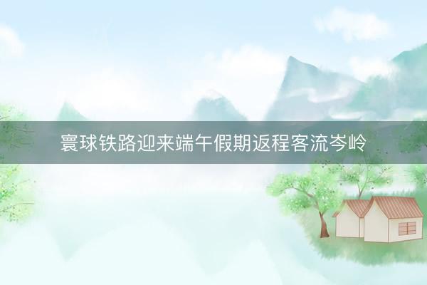 寰球铁路迎来端午假期返程客流岑岭