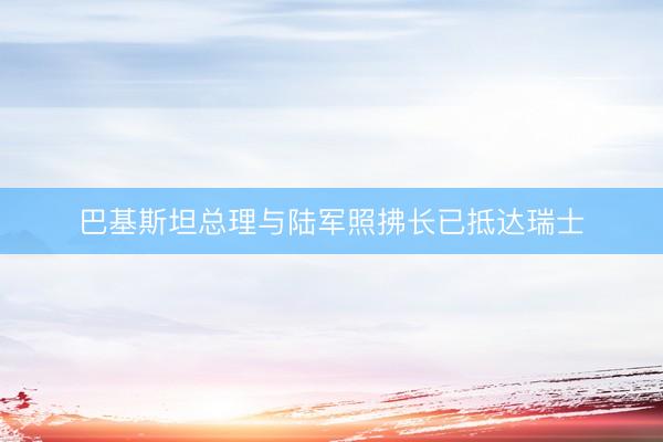 巴基斯坦总理与陆军照拂长已抵达瑞士