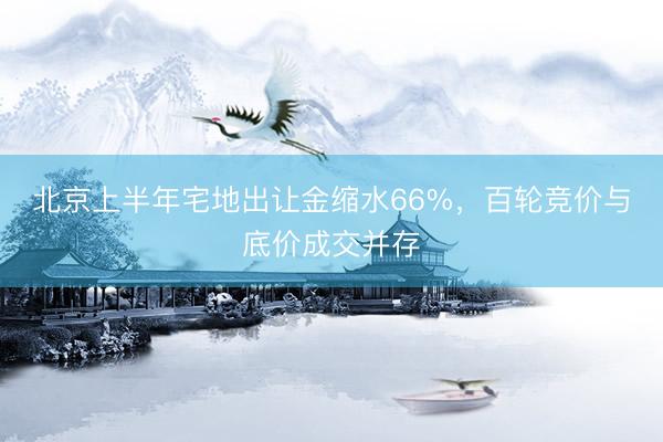 北京上半年宅地出让金缩水66%，百轮竞价与底价成交并存