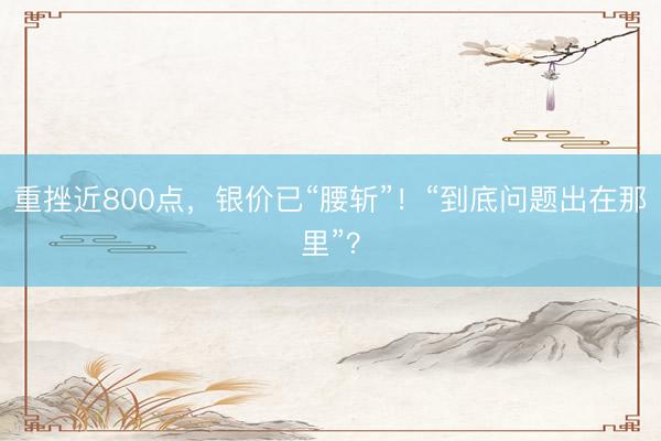 重挫近800点，银价已“腰斩”！“到底问题出在那里”？